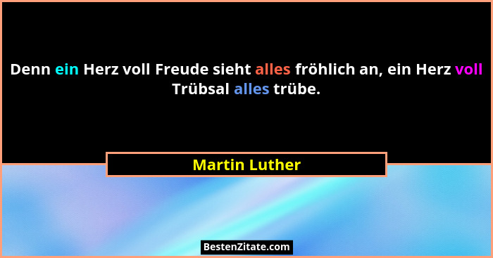 Denn ein Herz voll Freude sieht alles fröhlich an, ein Herz voll Trübsal alles trübe.... - Martin Luther