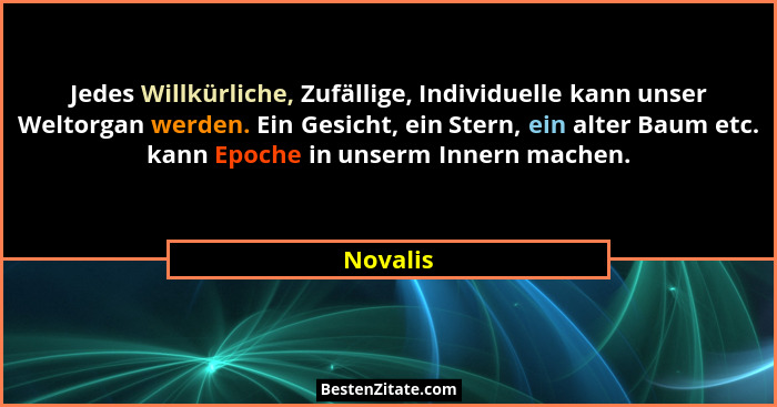 Jedes Willkürliche, Zufällige, Individuelle kann unser Weltorgan werden. Ein Gesicht, ein Stern, ein alter Baum etc. kann Epoche in unserm I... - Novalis