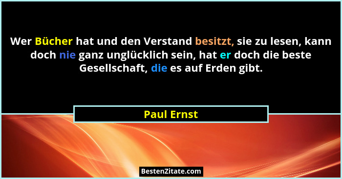 Wer Bücher hat und den Verstand besitzt, sie zu lesen, kann doch nie ganz unglücklich sein, hat er doch die beste Gesellschaft, die es au... - Paul Ernst