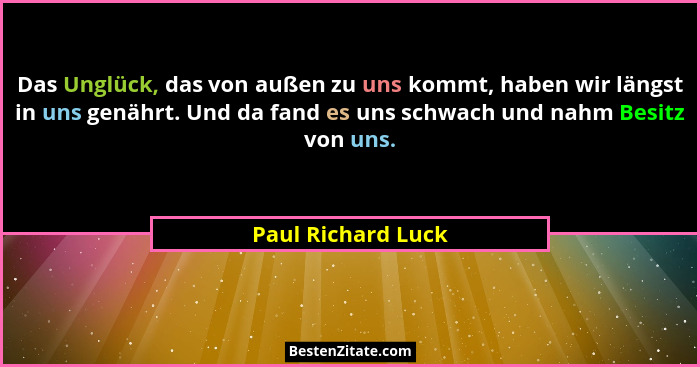 Das Unglück, das von außen zu uns kommt, haben wir längst in uns genährt. Und da fand es uns schwach und nahm Besitz von uns.... - Paul Richard Luck