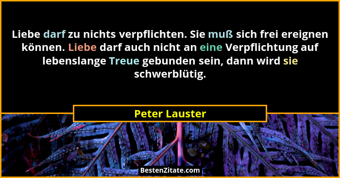Liebe darf zu nichts verpflichten. Sie muß sich frei ereignen können. Liebe darf auch nicht an eine Verpflichtung auf lebenslange Treu... - Peter Lauster