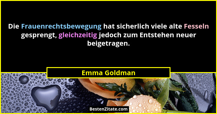 Die Frauenrechtsbewegung hat sicherlich viele alte Fesseln gesprengt, gleichzeitig jedoch zum Entstehen neuer beigetragen.... - Emma Goldman