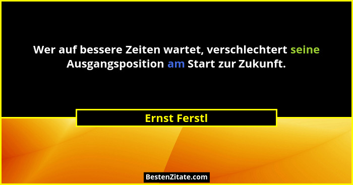 Wer auf bessere Zeiten wartet, verschlechtert seine Ausgangsposition am Start zur Zukunft.... - Ernst Ferstl