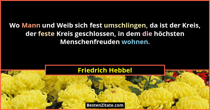 Wo Mann und Weib sich fest umschlingen, da ist der Kreis, der feste Kreis geschlossen, in dem die höchsten Menschenfreuden wohnen.... - Friedrich Hebbel