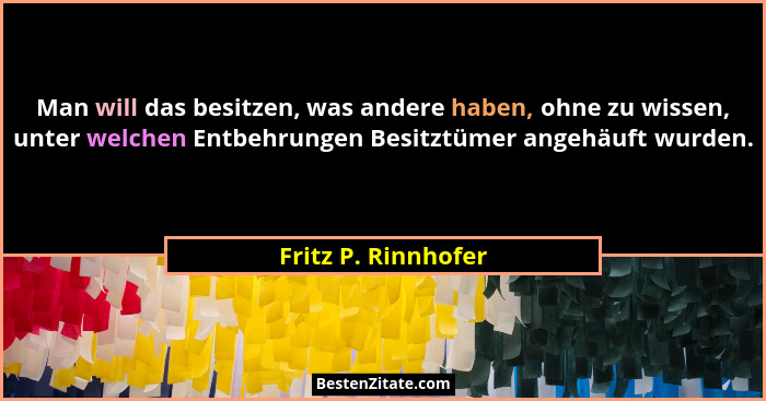 Man will das besitzen, was andere haben, ohne zu wissen, unter welchen Entbehrungen Besitztümer angehäuft wurden.... - Fritz P. Rinnhofer