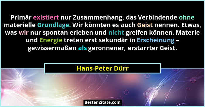 Primär existiert nur Zusammenhang, das Verbindende ohne materielle Grundlage. Wir könnten es auch Geist nennen. Etwas, was wir nur s... - Hans-Peter Dürr