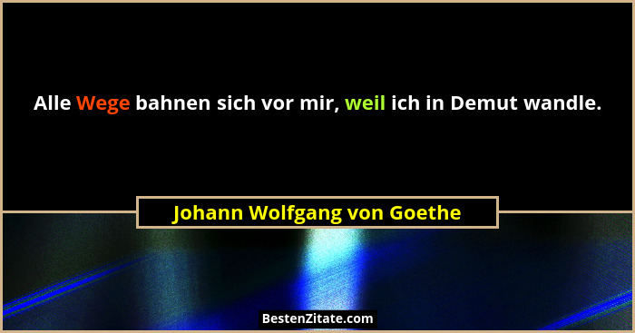 Alle Wege bahnen sich vor mir, weil ich in Demut wandle.... - Johann Wolfgang von Goethe