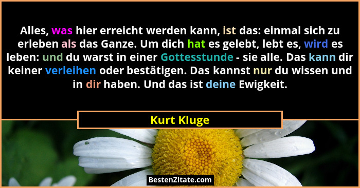 Alles, was hier erreicht werden kann, ist das: einmal sich zu erleben als das Ganze. Um dich hat es gelebt, lebt es, wird es leben: und d... - Kurt Kluge