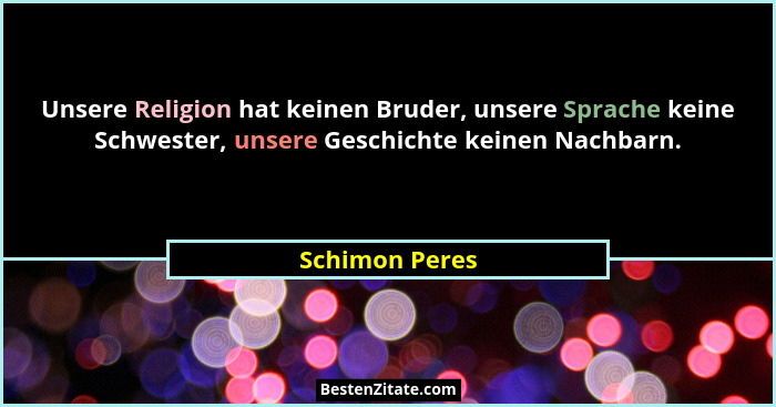 Unsere Religion hat keinen Bruder, unsere Sprache keine Schwester, unsere Geschichte keinen Nachbarn.... - Schimon Peres
