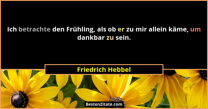 Ich betrachte den Frühling, als ob er zu mir allein käme, um dankbar zu sein.... - Friedrich Hebbel