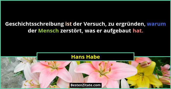 Geschichtsschreibung ist der Versuch, zu ergründen, warum der Mensch zerstört, was er aufgebaut hat.... - Hans Habe