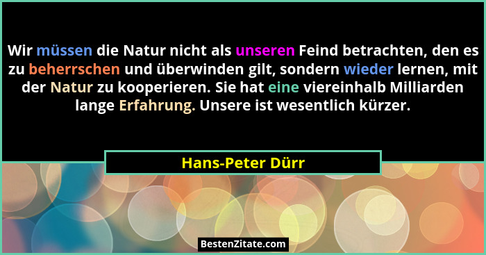Wir müssen die Natur nicht als unseren Feind betrachten, den es zu beherrschen und überwinden gilt, sondern wieder lernen, mit der N... - Hans-Peter Dürr