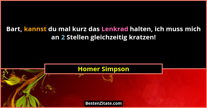 Bart, kannst du mal kurz das Lenkrad halten, ich muss mich an 2 Stellen gleichzeitig kratzen!... - Homer Simpson