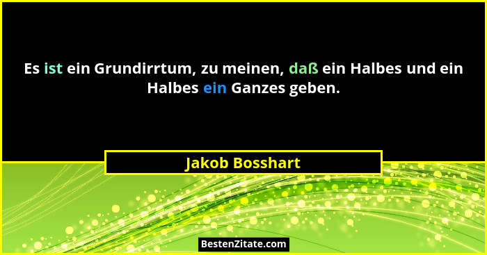 Es ist ein Grundirrtum, zu meinen, daß ein Halbes und ein Halbes ein Ganzes geben.... - Jakob Bosshart