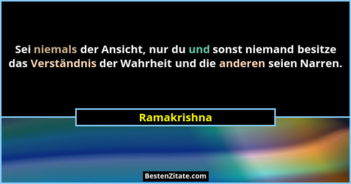 Sei niemals der Ansicht, nur du und sonst niemand besitze das Verständnis der Wahrheit und die anderen seien Narren.... - Ramakrishna