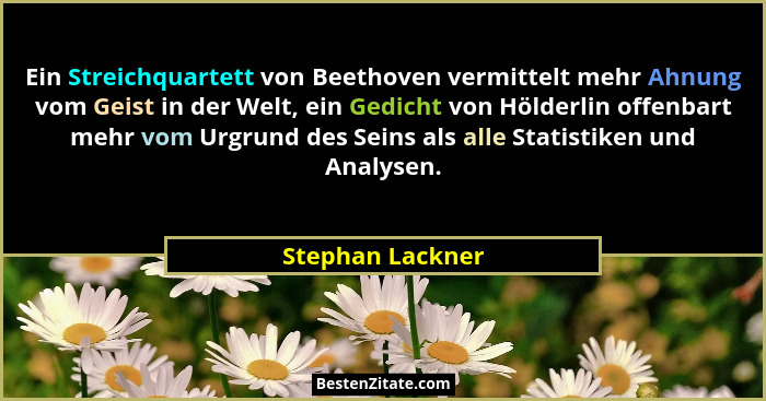 Ein Streichquartett von Beethoven vermittelt mehr Ahnung vom Geist in der Welt, ein Gedicht von Hölderlin offenbart mehr vom Urgrund... - Stephan Lackner
