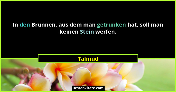In den Brunnen, aus dem man getrunken hat, soll man keinen Stein werfen.... - Talmud