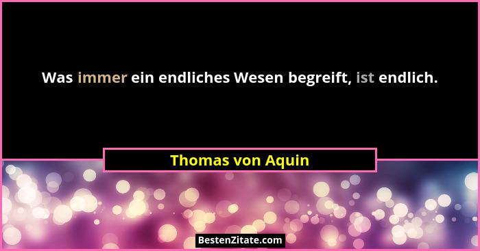 Was immer ein endliches Wesen begreift, ist endlich.... - Thomas von Aquin