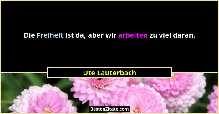 Die Freiheit ist da, aber wir arbeiten zu viel daran.... - Ute Lauterbach