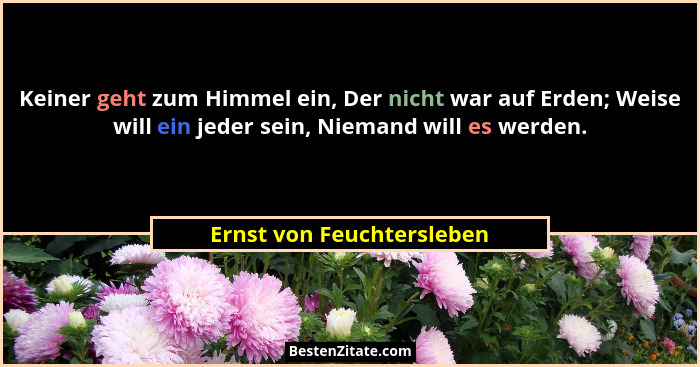 Keiner geht zum Himmel ein, Der nicht war auf Erden; Weise will ein jeder sein, Niemand will es werden.... - Ernst von Feuchtersleben