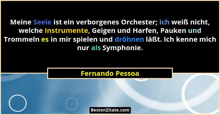 Meine Seele ist ein verborgenes Orchester; ich weiß nicht, welche Instrumente, Geigen und Harfen, Pauken und Trommeln es in mir spie... - Fernando Pessoa