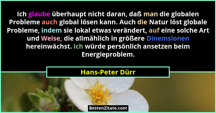 Ich glaube überhaupt nicht daran, daß man die globalen Probleme auch global lösen kann. Auch die Natur löst globale Probleme, indem... - Hans-Peter Dürr