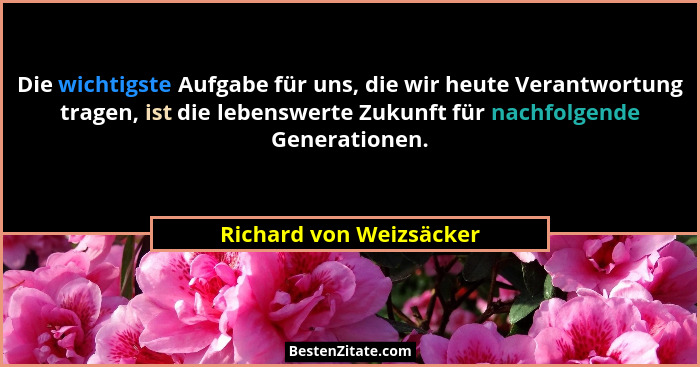 Die wichtigste Aufgabe für uns, die wir heute Verantwortung tragen, ist die lebenswerte Zukunft für nachfolgende Generationen... - Richard von Weizsäcker