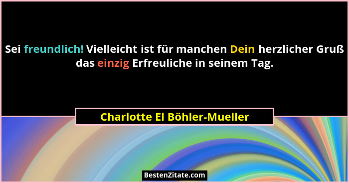 Sei freundlich! Vielleicht ist für manchen Dein herzlicher Gruß das einzig Erfreuliche in seinem Tag.... - Charlotte El Böhler-Mueller
