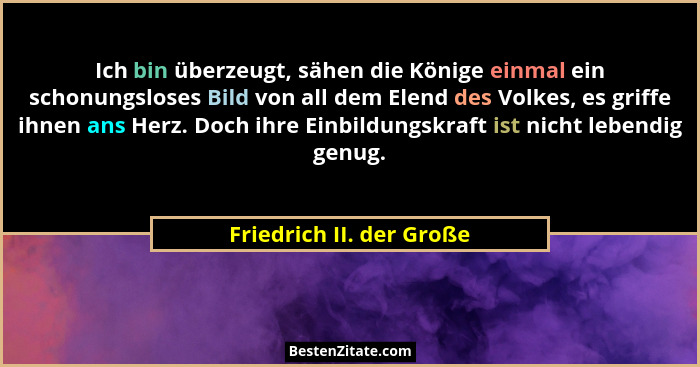 Ich bin überzeugt, sähen die Könige einmal ein schonungsloses Bild von all dem Elend des Volkes, es griffe ihnen ans Herz. D... - Friedrich II. der Große