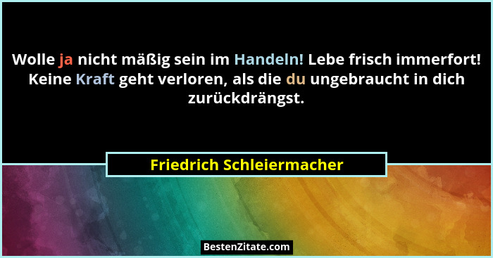 Wolle ja nicht mäßig sein im Handeln! Lebe frisch immerfort! Keine Kraft geht verloren, als die du ungebraucht in dich zurü... - Friedrich Schleiermacher