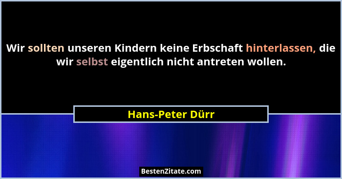 Wir sollten unseren Kindern keine Erbschaft hinterlassen, die wir selbst eigentlich nicht antreten wollen.... - Hans-Peter Dürr
