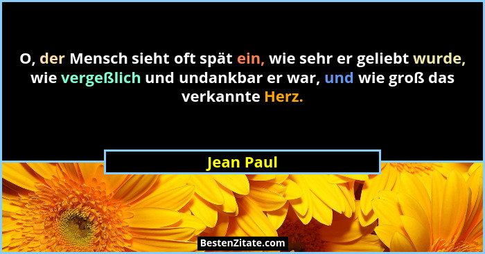 O, der Mensch sieht oft spät ein, wie sehr er geliebt wurde, wie vergeßlich und undankbar er war, und wie groß das verkannte Herz.... - Jean Paul