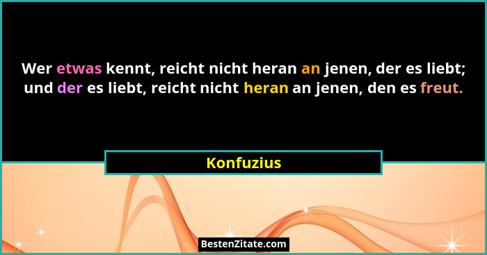 Wer etwas kennt, reicht nicht heran an jenen, der es liebt; und der es liebt, reicht nicht heran an jenen, den es freut.... - Konfuzius