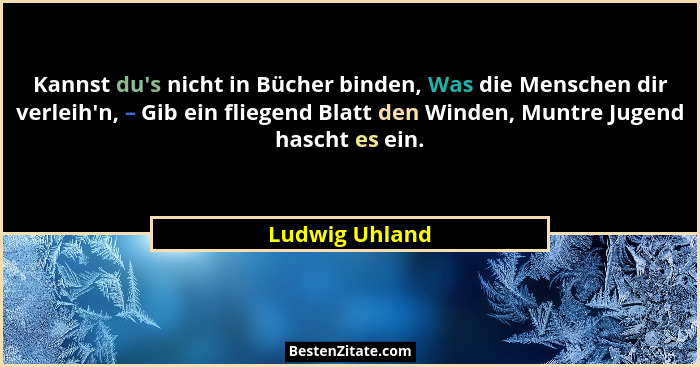 Kannst du's nicht in Bücher binden, Was die Menschen dir verleih'n, – Gib ein fliegend Blatt den Winden, Muntre Jugend hascht... - Ludwig Uhland