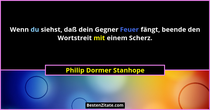 Wenn du siehst, daß dein Gegner Feuer fängt, beende den Wortstreit mit einem Scherz.... - Philip Dormer Stanhope