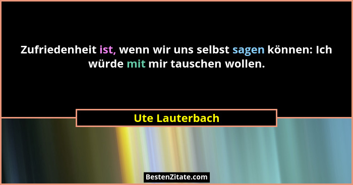 Zufriedenheit ist, wenn wir uns selbst sagen können: Ich würde mit mir tauschen wollen.... - Ute Lauterbach
