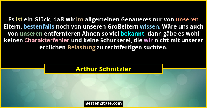 Es ist ein Glück, daß wir im allgemeinen Genaueres nur von unseren Eltern, bestenfalls noch von unseren Großeltern wissen. Wäre un... - Arthur Schnitzler