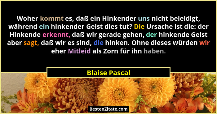Woher kommt es, daß ein Hinkender uns nicht beleidigt, während ein hinkender Geist dies tut? Die Ursache ist die: der Hinkende erkennt... - Blaise Pascal