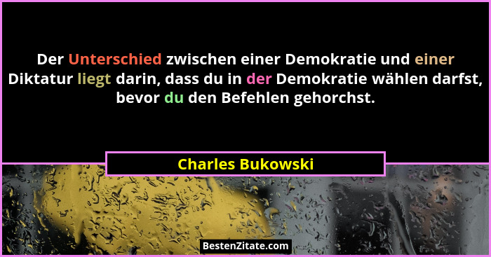 Der Unterschied zwischen einer Demokratie und einer Diktatur liegt darin, dass du in der Demokratie wählen darfst, bevor du den Bef... - Charles Bukowski