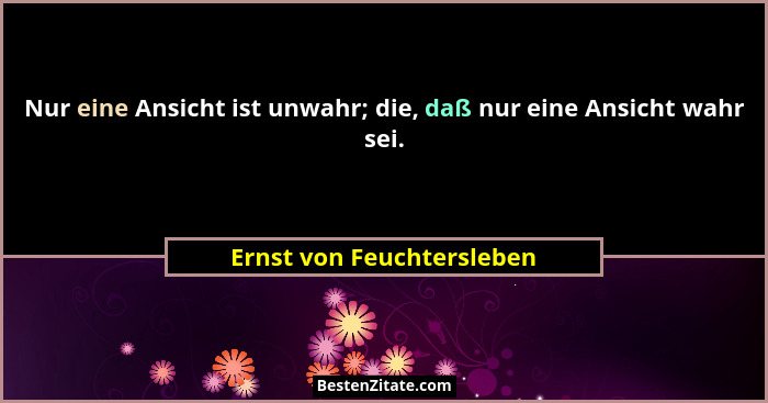 Nur eine Ansicht ist unwahr; die, daß nur eine Ansicht wahr sei.... - Ernst von Feuchtersleben