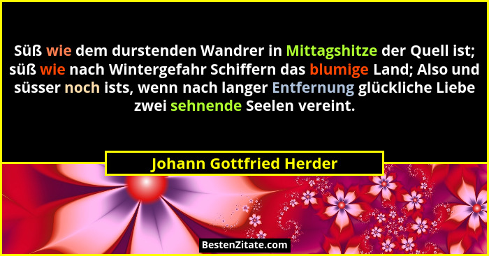 Süß wie dem durstenden Wandrer in Mittagshitze der Quell ist; süß wie nach Wintergefahr Schiffern das blumige Land; Also und... - Johann Gottfried Herder