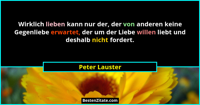 Wirklich lieben kann nur der, der von anderen keine Gegenliebe erwartet, der um der Liebe willen liebt und deshalb nicht fordert.... - Peter Lauster