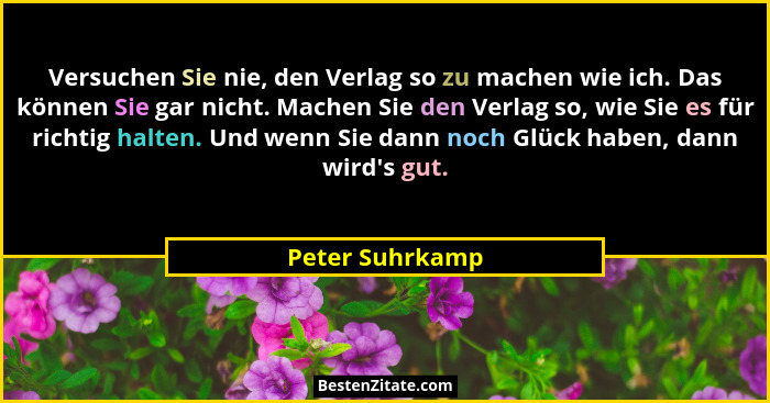 Versuchen Sie nie, den Verlag so zu machen wie ich. Das können Sie gar nicht. Machen Sie den Verlag so, wie Sie es für richtig halten... - Peter Suhrkamp