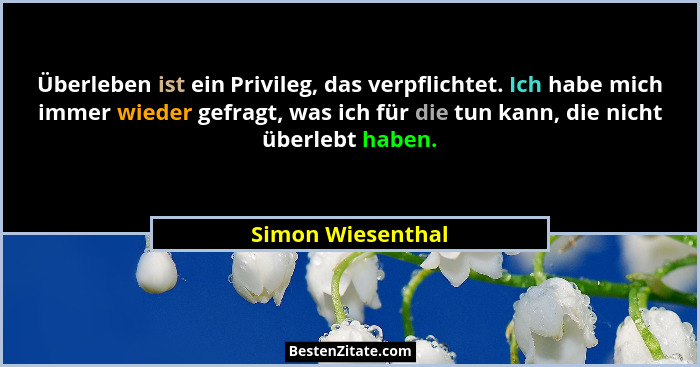 Überleben ist ein Privileg, das verpflichtet. Ich habe mich immer wieder gefragt, was ich für die tun kann, die nicht überlebt habe... - Simon Wiesenthal