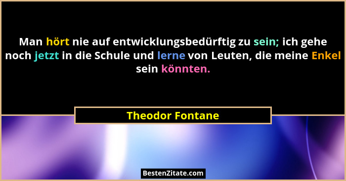 Man hört nie auf entwicklungsbedürftig zu sein; ich gehe noch jetzt in die Schule und lerne von Leuten, die meine Enkel sein könnten... - Theodor Fontane