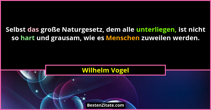 Selbst das große Naturgesetz, dem alle unterliegen, ist nicht so hart und grausam, wie es Menschen zuweilen werden.... - Wilhelm Vogel