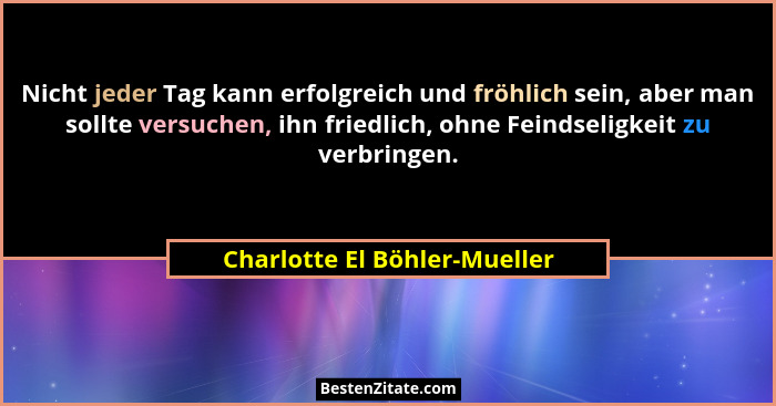 Nicht jeder Tag kann erfolgreich und fröhlich sein, aber man sollte versuchen, ihn friedlich, ohne Feindseligkeit zu ver... - Charlotte El Böhler-Mueller
