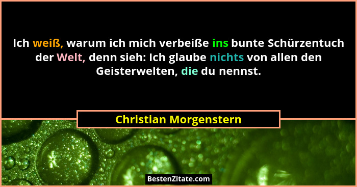 Ich weiß, warum ich mich verbeiße ins bunte Schürzentuch der Welt, denn sieh: Ich glaube nichts von allen den Geisterwelten, d... - Christian Morgenstern