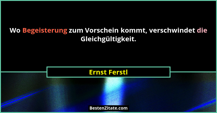 Wo Begeisterung zum Vorschein kommt, verschwindet die Gleichgültigkeit.... - Ernst Ferstl