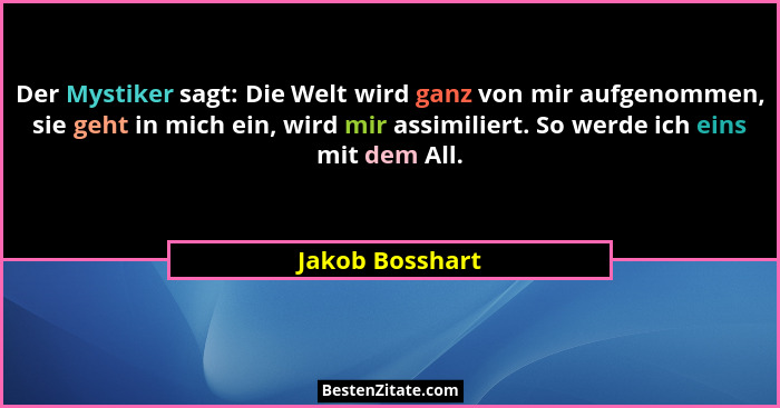 Der Mystiker sagt: Die Welt wird ganz von mir aufgenommen, sie geht in mich ein, wird mir assimiliert. So werde ich eins mit dem All.... - Jakob Bosshart